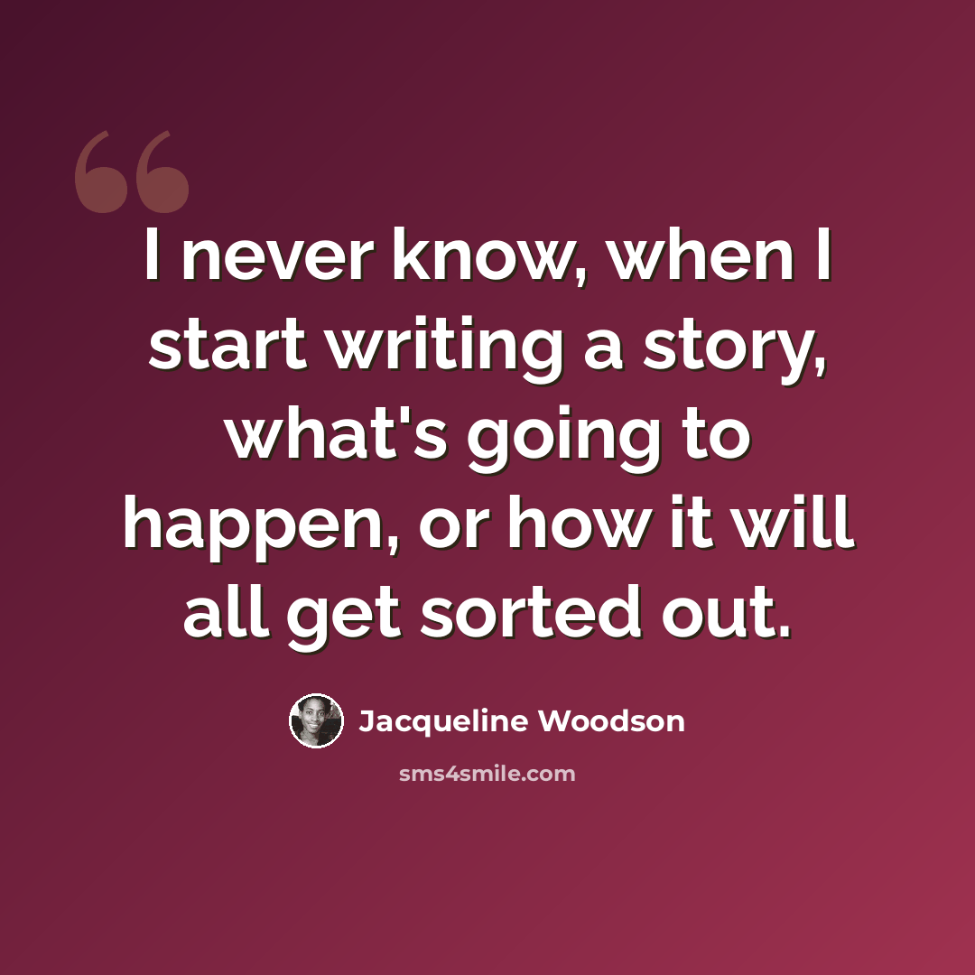 “I never know, when I start writing a story, what's going to happen, or how it will all get sorted out.” quote by Jacqueline Woodson