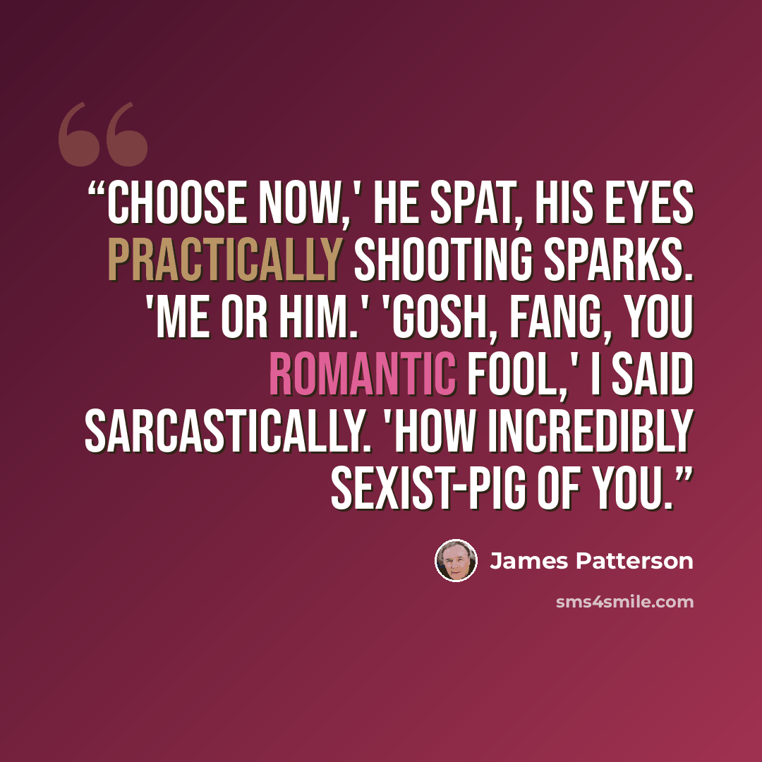 “Choose now,' he spat, his eyes practically shooting sparks. 'Me or him.' 'Gosh, Fang, you romantic fool,' I said sarcastically. 'How incredibly sexist-pig of you.” quote by James Patterson