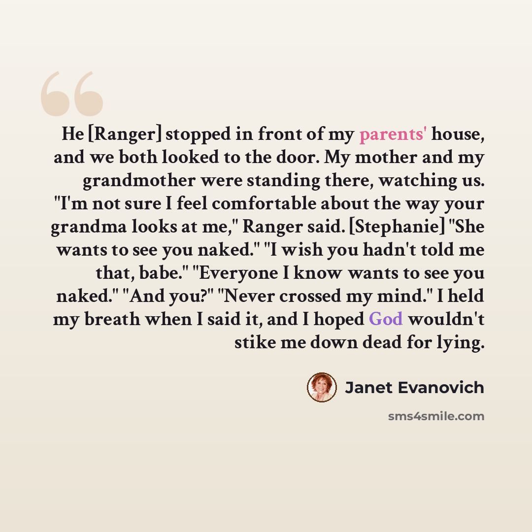 “He [Ranger] stopped in front of my parents' house, and we both looked to the door. My mother and my grandmother were standing there, watching us. "I'm not sure I feel comfortable about the way your grandma looks at me," Ranger said. [Stephanie] "She wants to see you naked." "I wish you hadn't told…” quote by Janet Evanovich