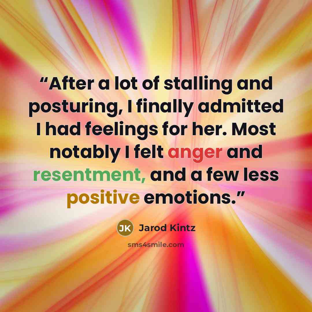 “After a lot of stalling and posturing, I finally admitted I had feelings for her. Most notably I felt anger and resentment, and a few less positive emotions.” quote by Jarod Kintz