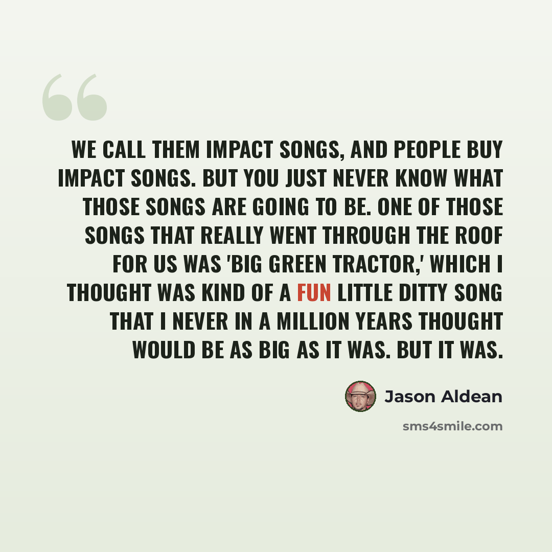 “We call them impact songs, and people buy impact songs. But you just never know what those songs are going to be. One of those songs that really went through the roof for us was 'Big Green Tractor,' which I thought was kind of a fun little ditty song that I never in a million years thought would…” quote by Jason Aldean
