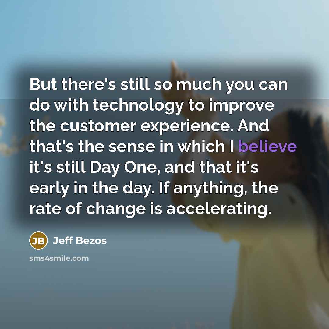 “But there's still so much you can do with technology to improve the customer experience. And that's the sense in which I believe it's still Day One, and that it's early in the day. If anything, the rate of change is accelerating.” quote by Jeff Bezos