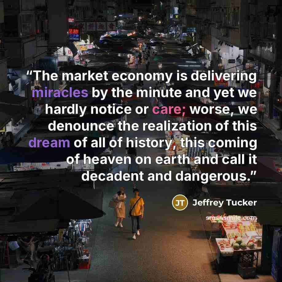 “The market economy is delivering miracles by the minute and yet we hardly notice or care; worse, we denounce the realization of this dream of all of history, this coming of heaven on earth and call it decadent and dangerous.” quote by Jeffrey Tucker