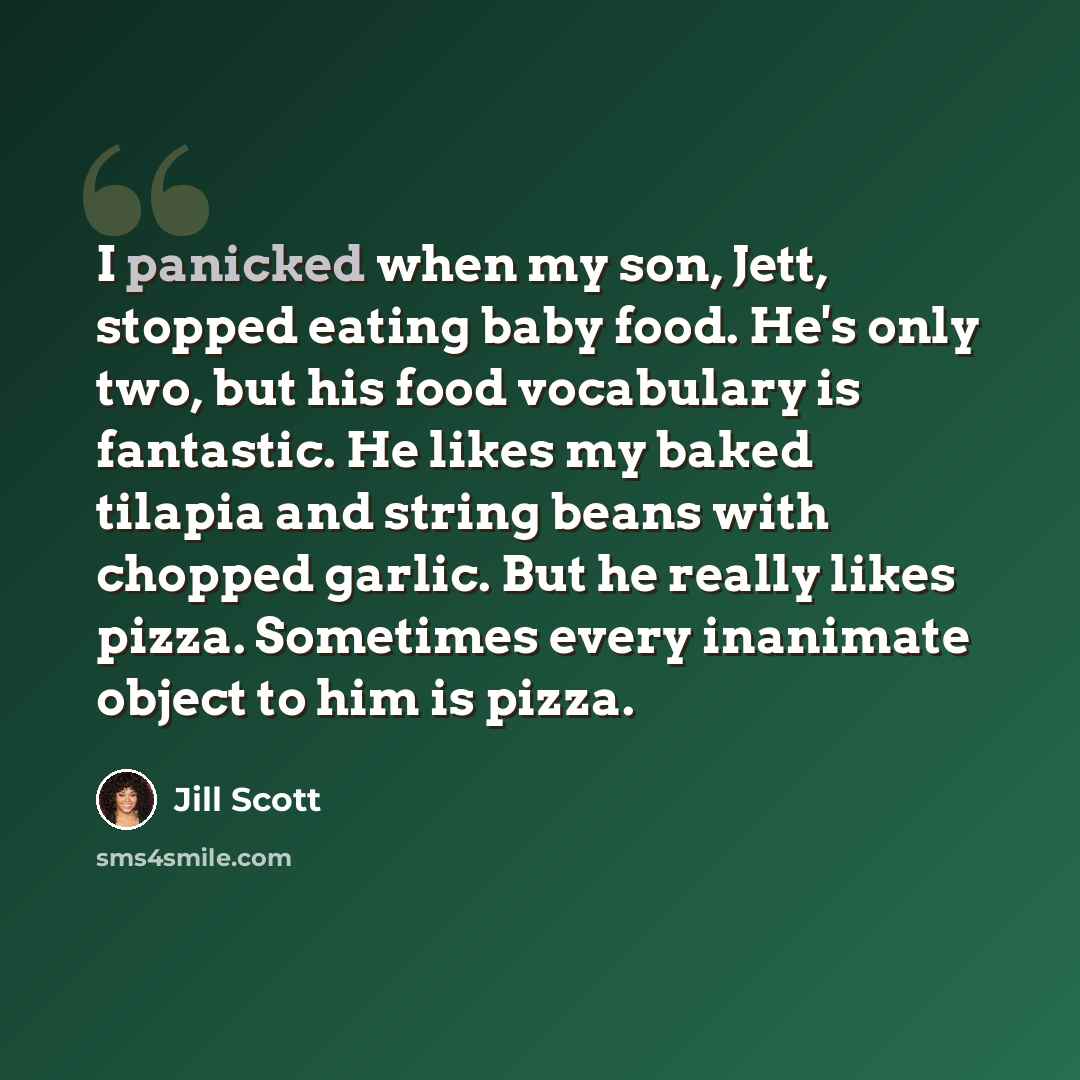 “I panicked when my son, Jett, stopped eating baby food. He's only two, but his food vocabulary is fantastic. He likes my baked tilapia and string beans with chopped garlic. But he really likes pizza. Sometimes every inanimate object to him is pizza.” quote by Jill Scott