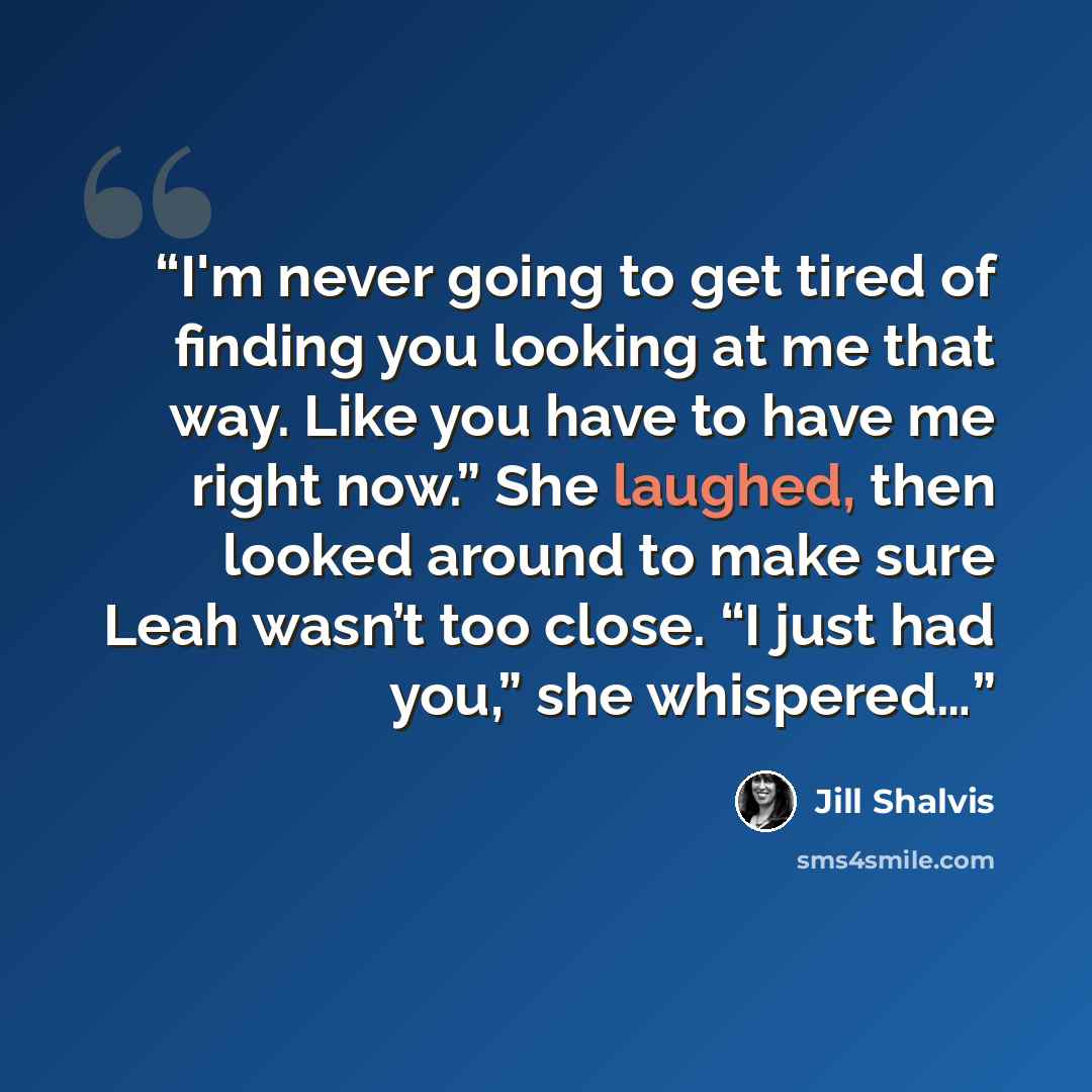 “I'm never going to get tired of finding you looking at me that way. Like you have to have me right now.” She laughed, then looked around to make sure Leah wasn’t too close. “I just had you,” she whispered…” quote by Jill Shalvis