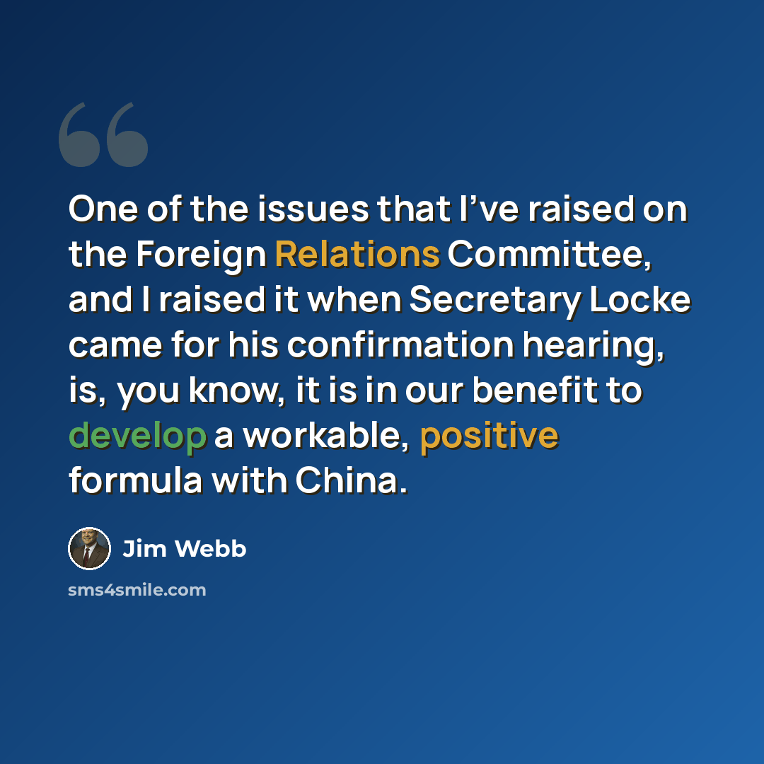“One of the issues that I've raised on the Foreign Relations Committee, and I raised it when Secretary Locke came for his confirmation hearing, is, you know, it is in our benefit to develop a workable, positive formula with China.” quote by Jim Webb