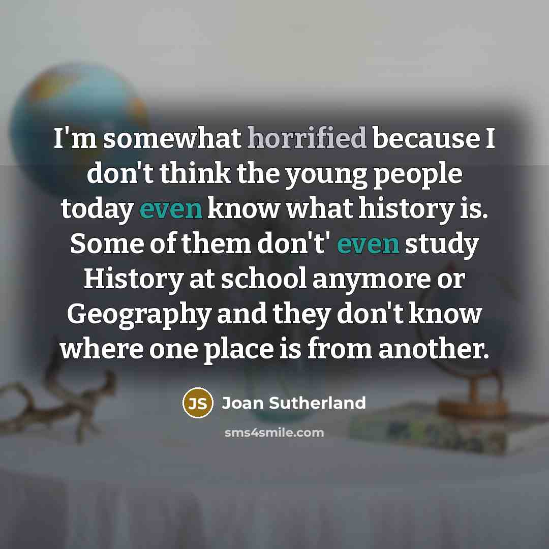 “I'm somewhat horrified because I don't think the young people today even know what history is. Some of them don't' even study History at school anymore or Geography and they don't know where one place is from another.” quote by Joan Sutherland