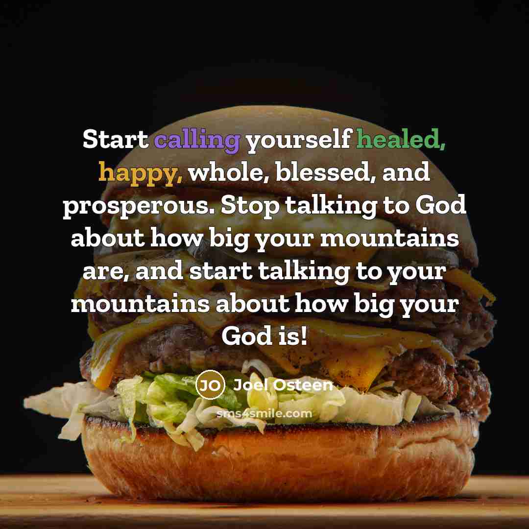 “Start calling yourself healed, happy, whole, blessed, and prosperous. Stop talking to God about how big your mountains are, and start talking to your mountains about how big your God is!” quote by Joel Osteen