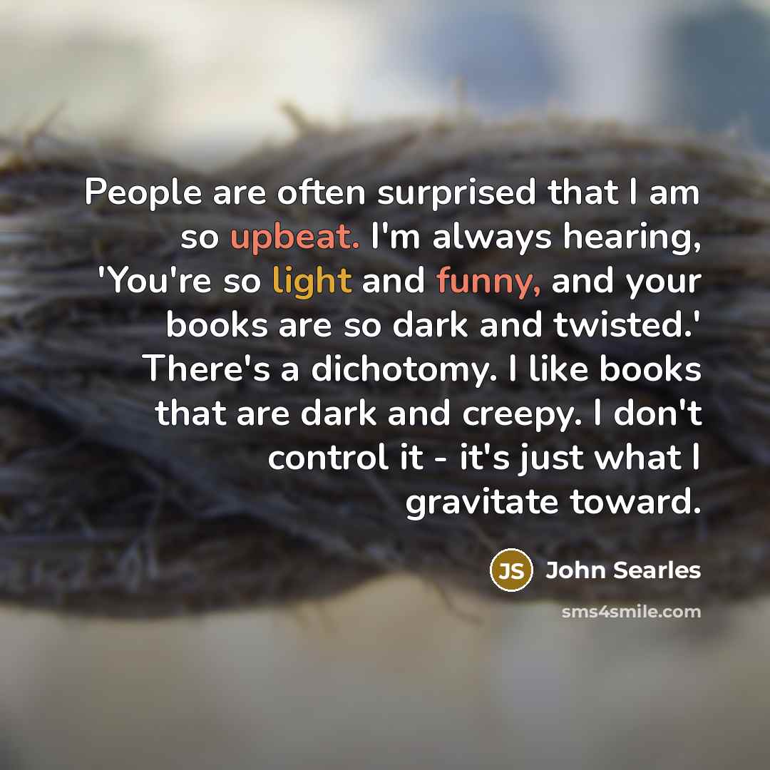 “People are often surprised that I am so upbeat. I'm always hearing, 'You're so light and funny, and your books are so dark and twisted.' There's a dichotomy. I like books that are dark and creepy. I don't control it - it's just what I gravitate toward.” quote by John Searles