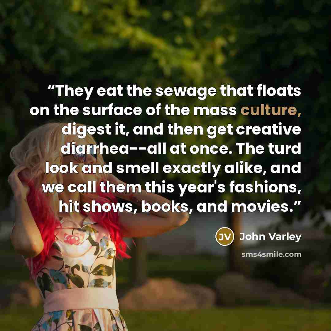 “They eat the sewage that floats on the surface of the mass culture, digest it, and then get creative diarrhea--all at once. The turd look and smell exactly alike, and we call them this year's fashions, hit shows, books, and movies.” quote by John Varley