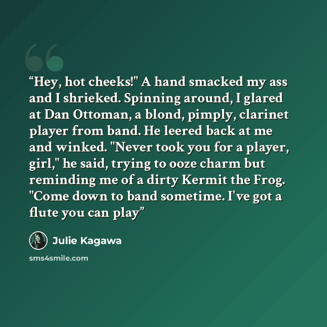 “Hey, hot cheeks!" A hand smacked my ass and I shrieked. Spinning around, I glared at Dan Ottoman, a blond, pimply, clarinet player from band. He leered back at me and winked. "Never took you for a player, girl," he said, trying to ooze charm but reminding me of a dirty Kermit the Frog. "Come down…” quote by Julie Kagawa
