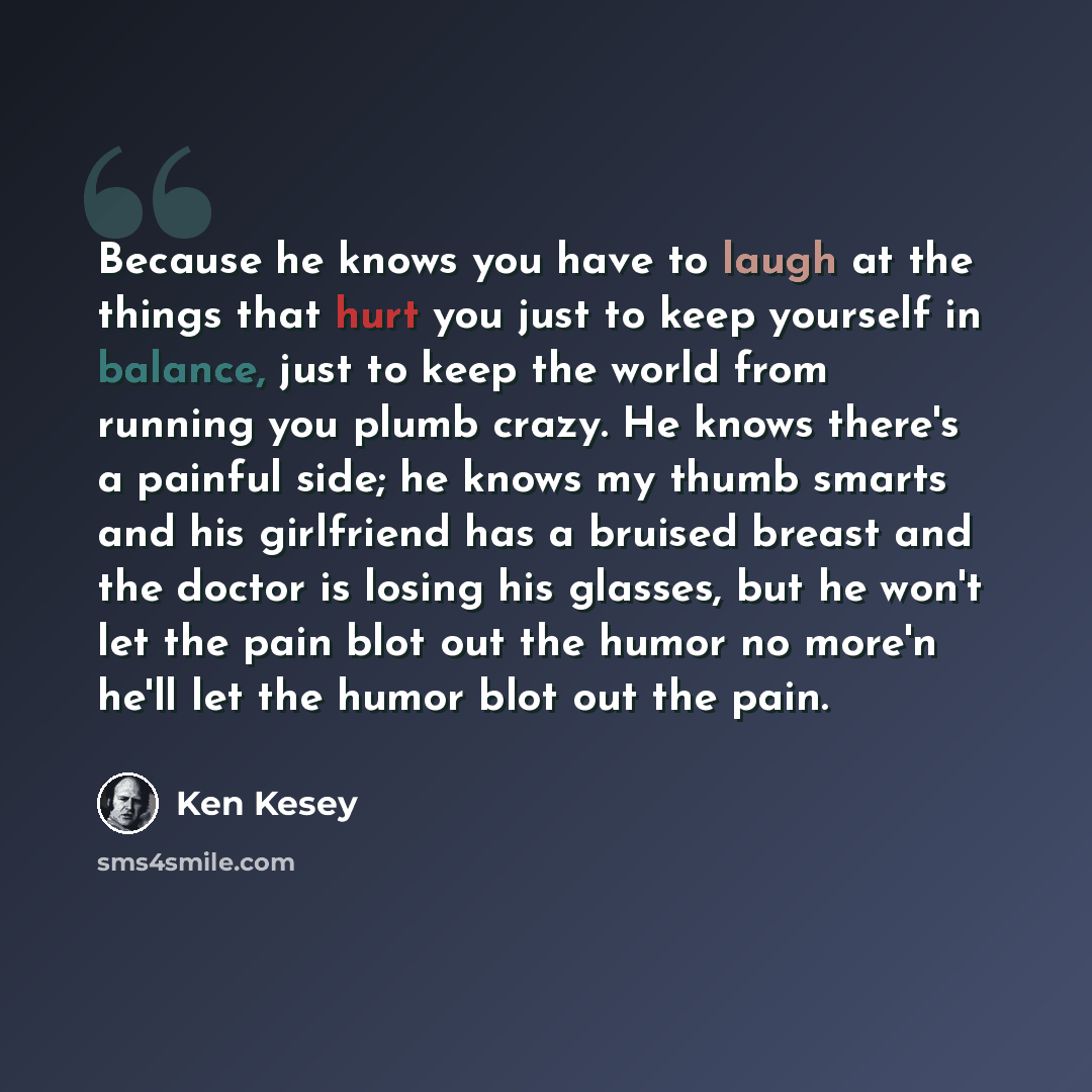 “Because he knows you have to laugh at the things that hurt you just to keep yourself in balance, just to keep the world from running you plumb crazy. He knows there's a painful side; he knows my thumb smarts and his girlfriend has a bruised breast and the doctor is losing his glasses, but he won't…” quote by Ken Kesey