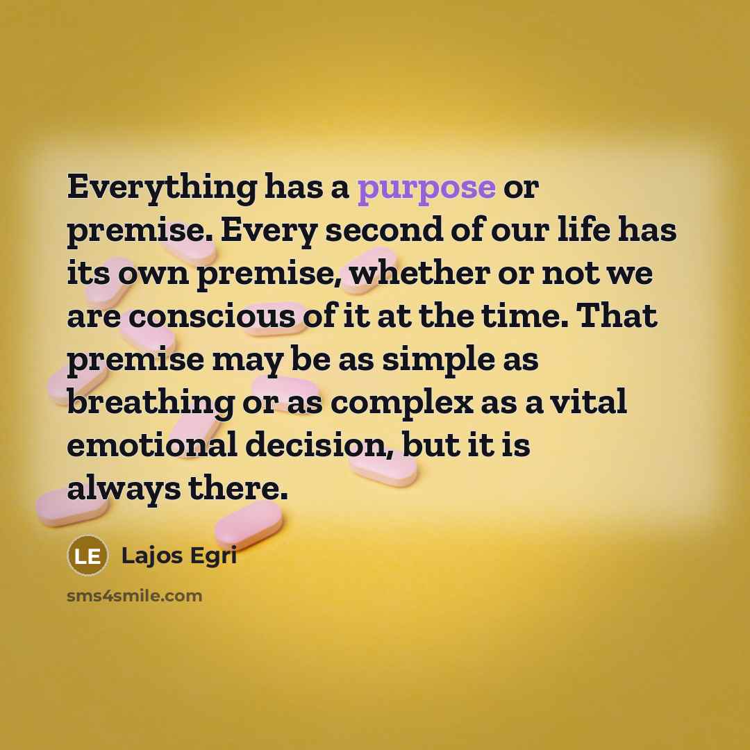 “Everything has a purpose or premise. Every second of our life has its own premise, whether or not we are conscious of it at the time. That premise may be as simple as breathing or as complex as a vital emotional decision, but it is always there.” quote by Lajos Egri