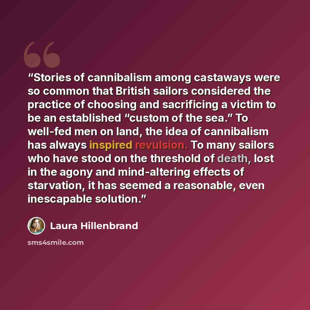 “Stories of cannibalism among castaways were so common that British sailors considered the practice of choosing and sacrificing a victim to be an established “custom of the sea.” To well-fed men on land, the idea of cannibalism has always inspired revulsion. To many sailors who have stood on the…” quote by Laura Hillenbrand