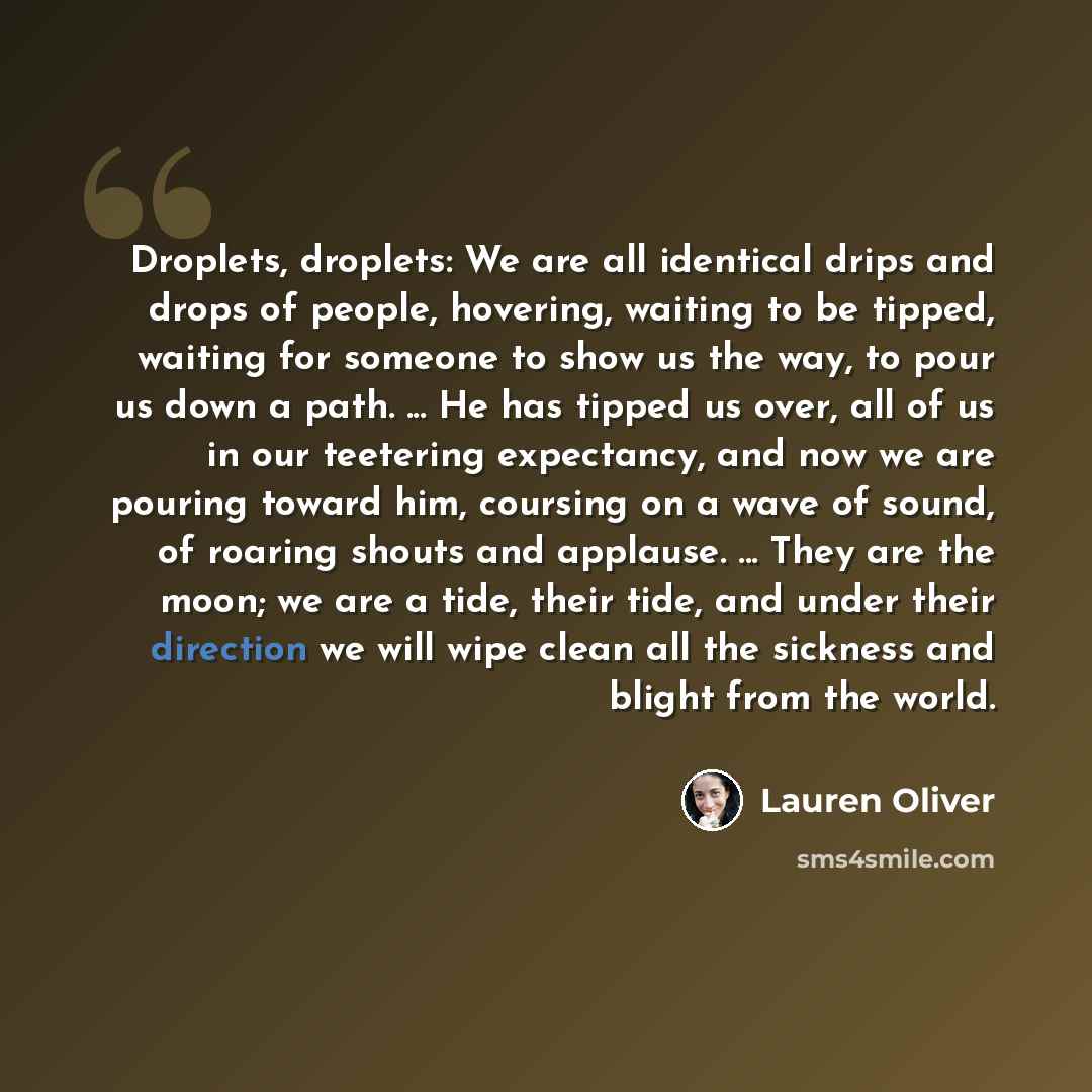 “Droplets, droplets: We are all identical drips and drops of people, hovering, waiting to be tipped, waiting for someone to show us the way, to pour us down a path. ... He has tipped us over, all of us in our teetering expectancy, and now we are pouring toward him, coursing on a wave of sound, of…” quote by Lauren Oliver