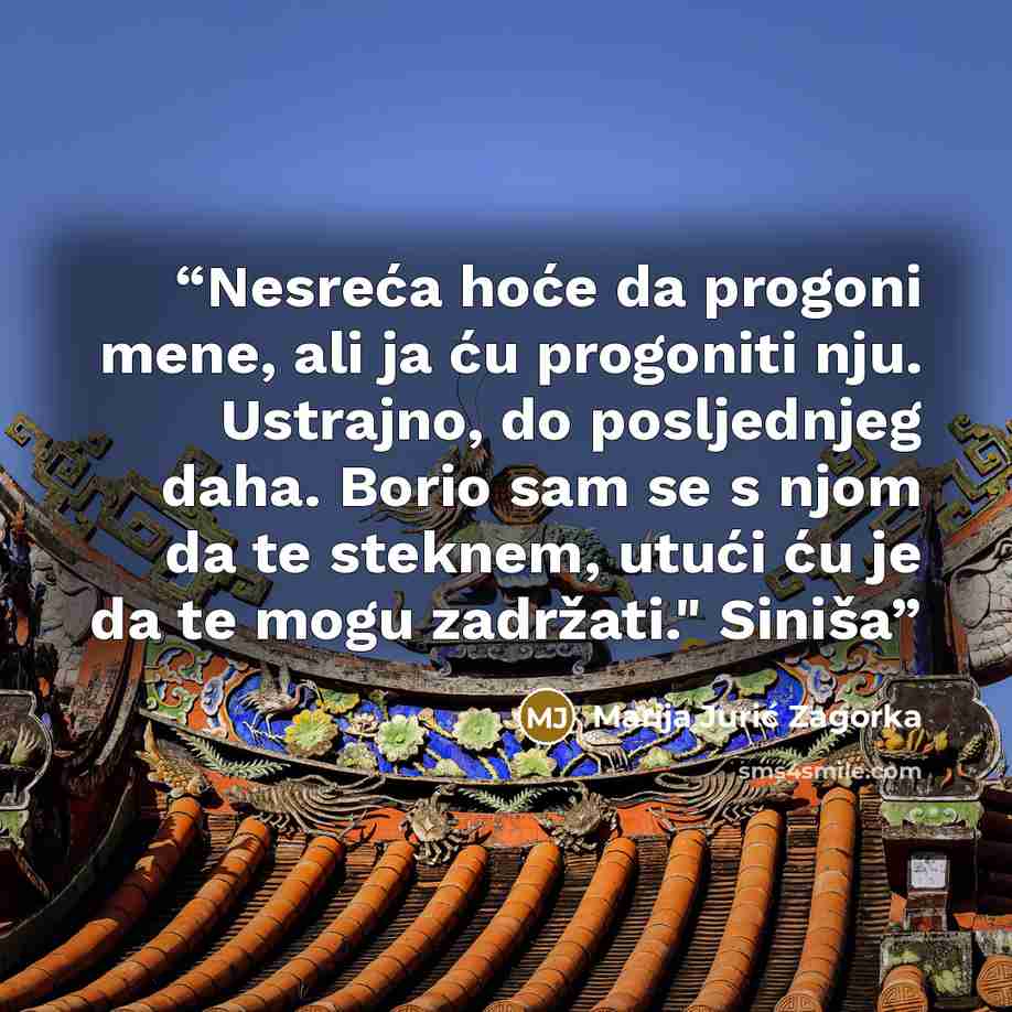 “Nesreća hoće da progoni mene, ali ja ću progoniti nju. Ustrajno, do posljednjeg daha. Borio sam se s njom da te steknem, utući ću je da te mogu zadržati." Siniša” quote by Marija Jurić Zagorka