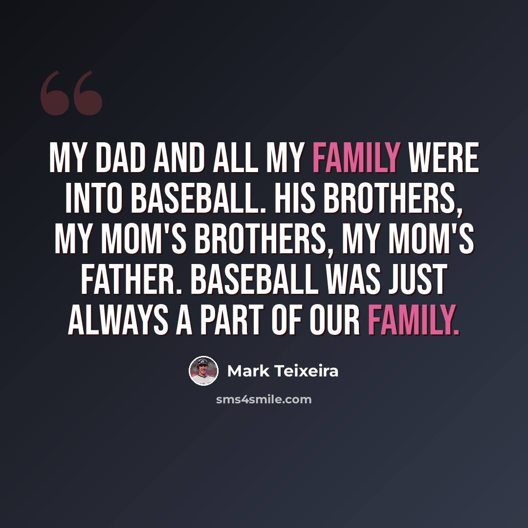 “My dad and all my family were into baseball. His brothers, my mom's brothers, my mom's father. Baseball was just always a part of our family.” quote by Mark Teixeira