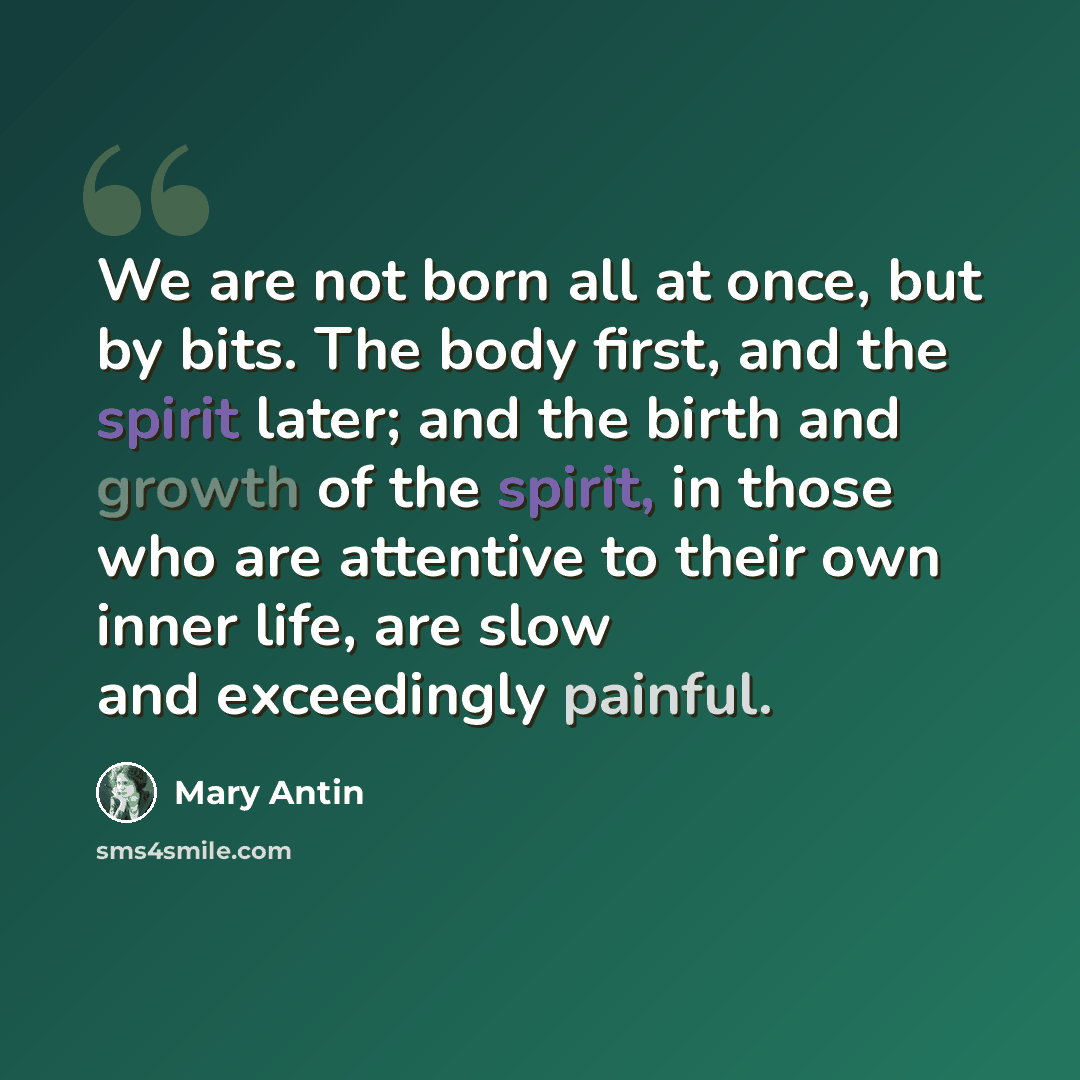 “We are not born all at once, but by bits. The body first, and the spirit later; and the birth and growth of the spirit, in those who are attentive to their own inner life, are slow and exceedingly painful.” quote by Mary Antin