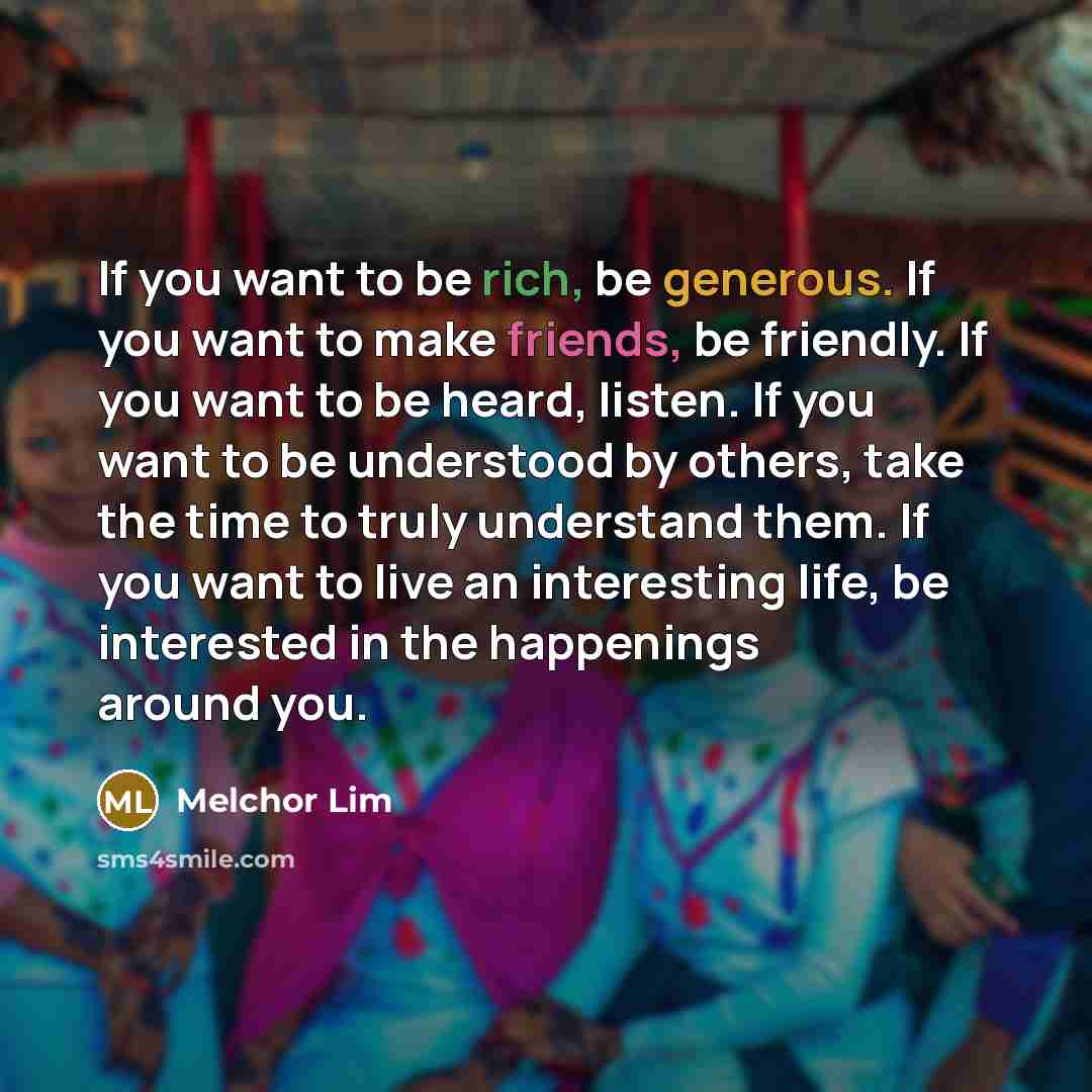 “If you want to be rich, be generous. If you want to make friends, be friendly. If you want to be heard, listen. If you want to be understood by others, take the time to truly understand them. If you want to live an interesting life, be interested in the happenings around you.” quote by Melchor Lim
