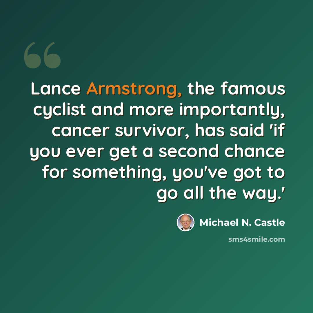 “Lance Armstrong, the famous cyclist and more importantly, cancer survivor, has said 'if you ever get a second chance for something, you've got to go all the way.'” quote by Michael N. Castle