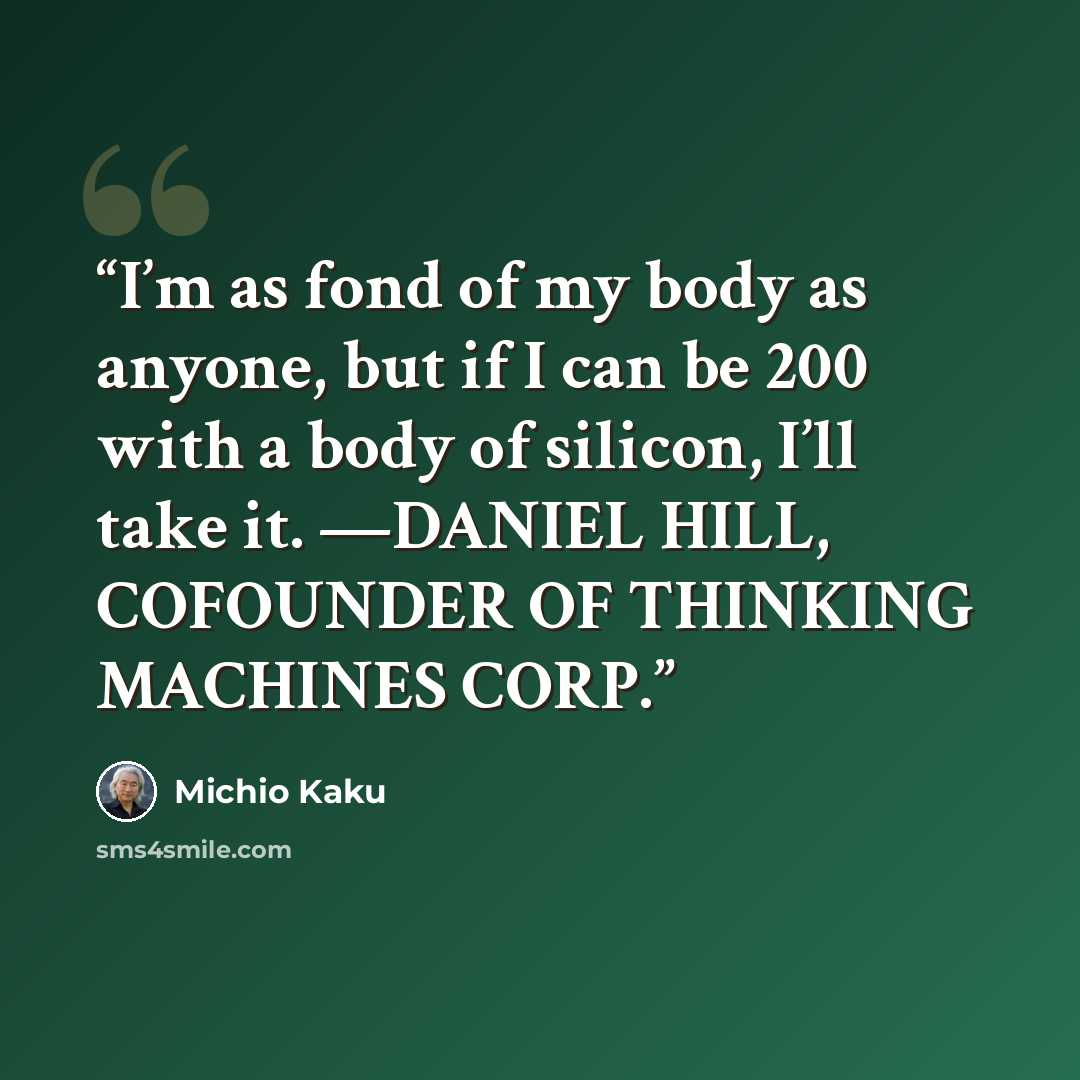 “I’m as fond of my body as anyone, but if I can be 200 with a body of silicon, I’ll take it. —DANIEL HILL, COFOUNDER OF THINKING MACHINES CORP.” quote by Michio Kaku