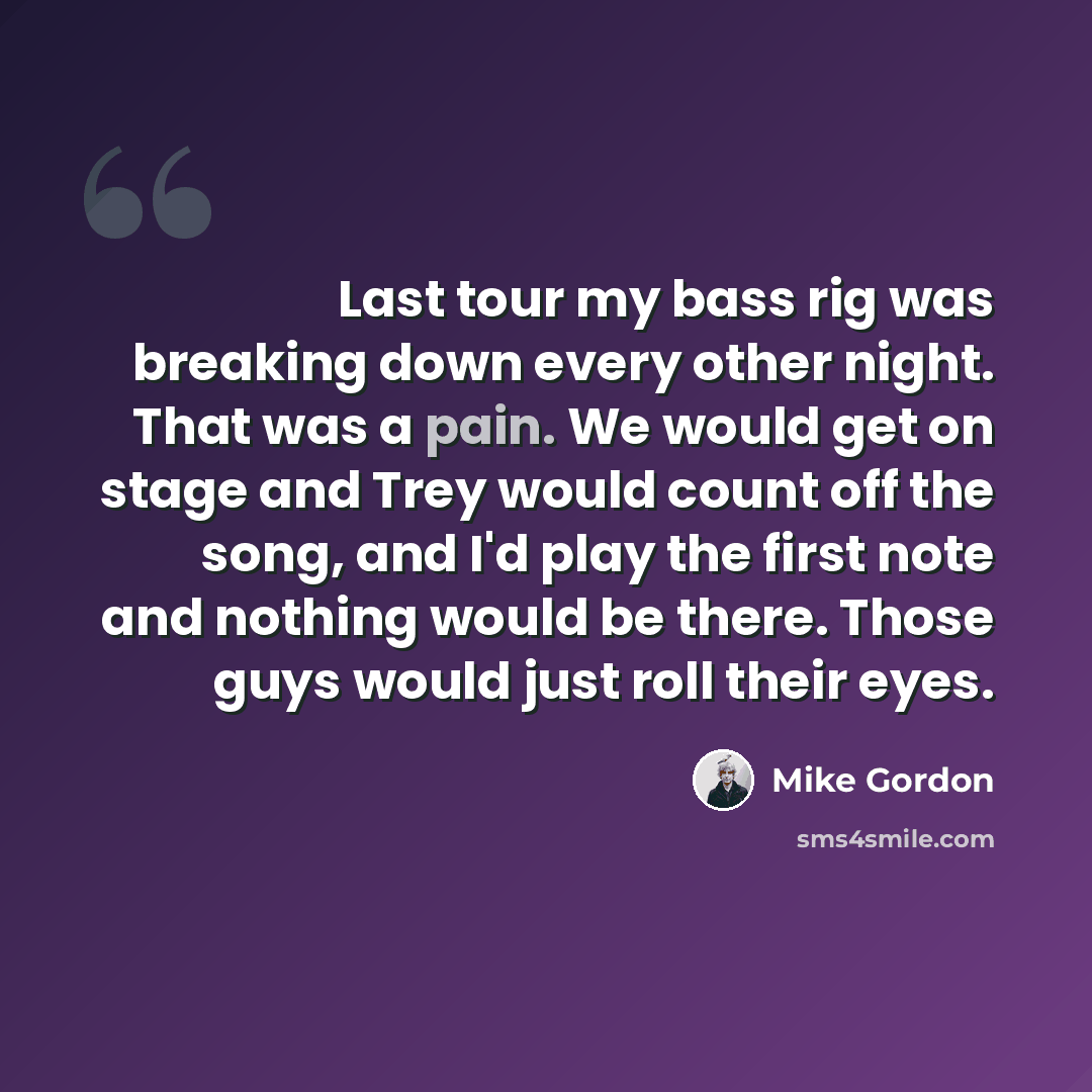 “Last tour my bass rig was breaking down every other night. That was a pain. We would get on stage and Trey would count off the song, and I'd play the first note and nothing would be there. Those guys would just roll their eyes.” quote by Mike Gordon