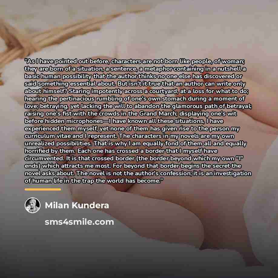 “As I have pointed out before, characters are not born like people, of woman; they are born of a situation, a sentence, a metaphor containing in a nutshell a basic human possibility that the author thinks no one else has discovered or said something essential about. But isn't it true that an author…” quote by Milan Kundera