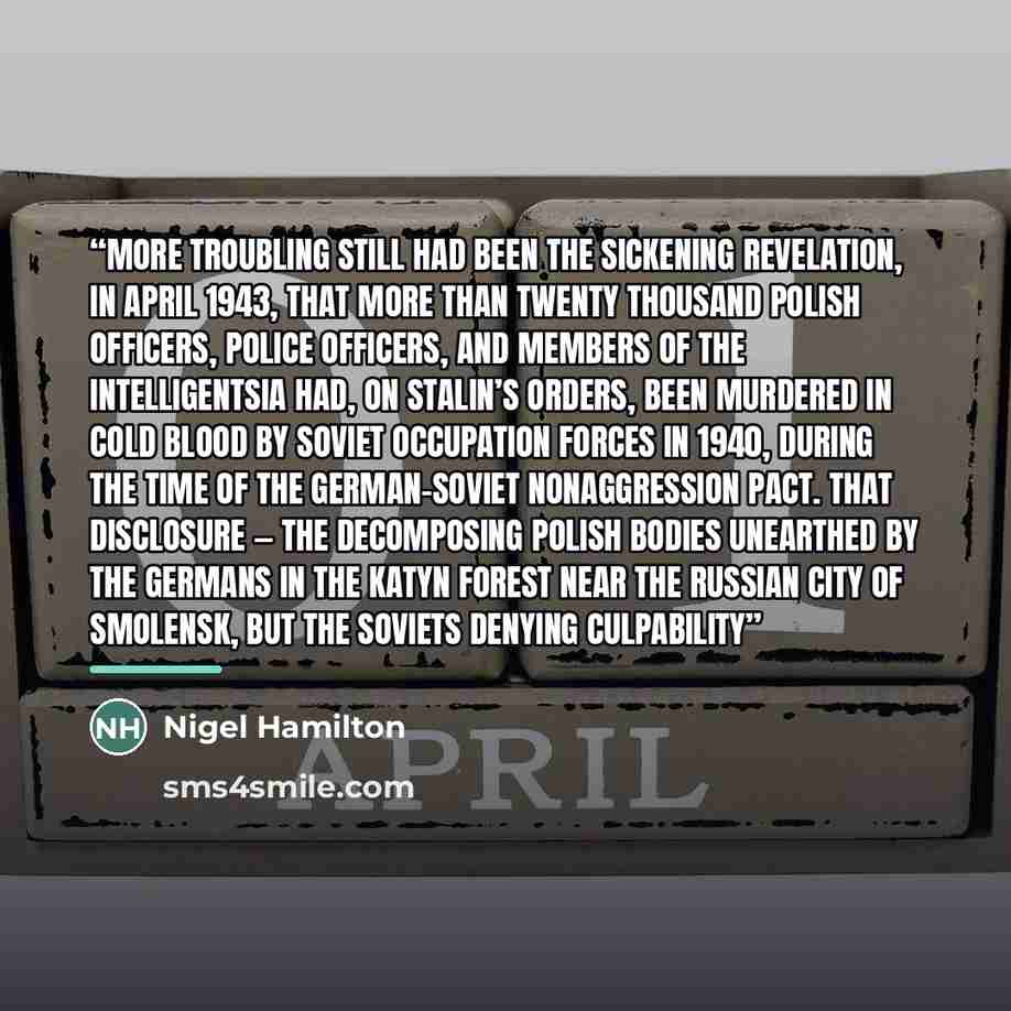 “More troubling still had been the sickening revelation, in April 1943, that more than twenty thousand Polish officers, police officers, and members of the intelligentsia had, on Stalin’s orders, been murdered in cold blood by Soviet occupation forces in 1940, during the time of the German-Soviet…” quote by Nigel Hamilton