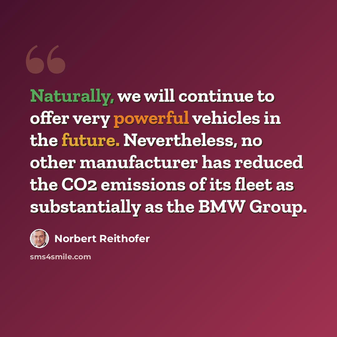 “Naturally, we will continue to offer very powerful vehicles in the future. Nevertheless, no other manufacturer has reduced the CO2 emissions of its fleet as substantially as the BMW Group.” quote by Norbert Reithofer