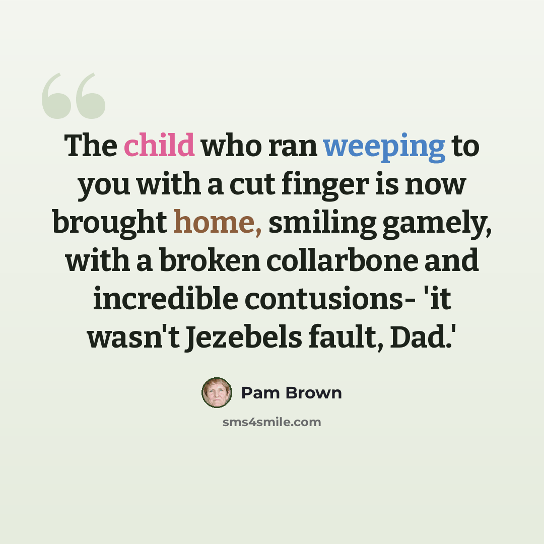 “The child who ran weeping to you with a cut finger is now brought home, smiling gamely, with a broken collarbone and incredible contusions- 'it wasn't Jezebels fault, Dad.'” quote by Pam Brown