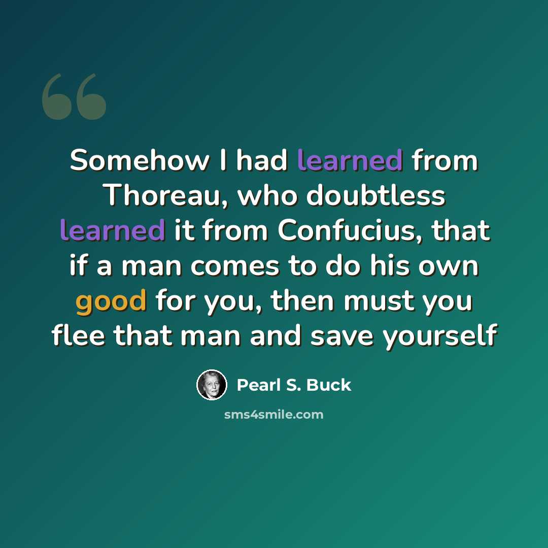 “Somehow I had learned from Thoreau, who doubtless learned it from Confucius, that if a man comes to do his own good for you, then must you flee that man and save yourself” quote by Pearl S. Buck