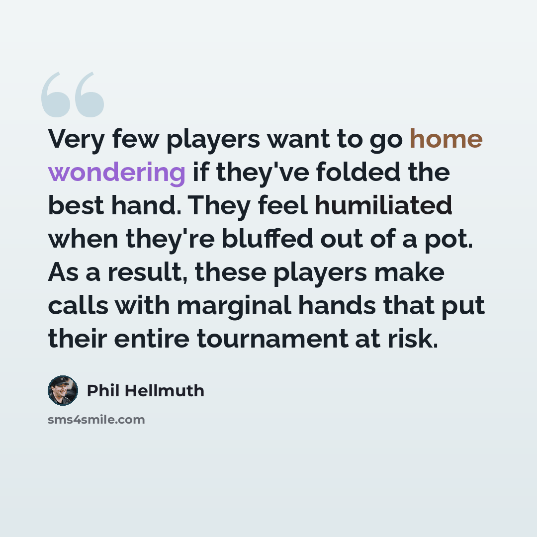 “Very few players want to go home wondering if they've folded the best hand. They feel humiliated when they're bluffed out of a pot. As a result, these players make calls with marginal hands that put their entire tournament at risk.” quote by Phil Hellmuth