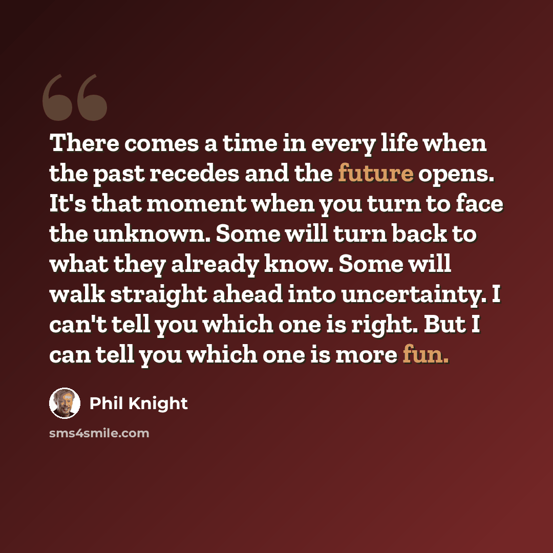 “There comes a time in every life when the past recedes and the future opens. It's that moment when you turn to face the unknown. Some will turn back to what they already know. Some will walk straight ahead into uncertainty. I can't tell you which one is right. But I can tell you which one is more…” quote by Phil Knight