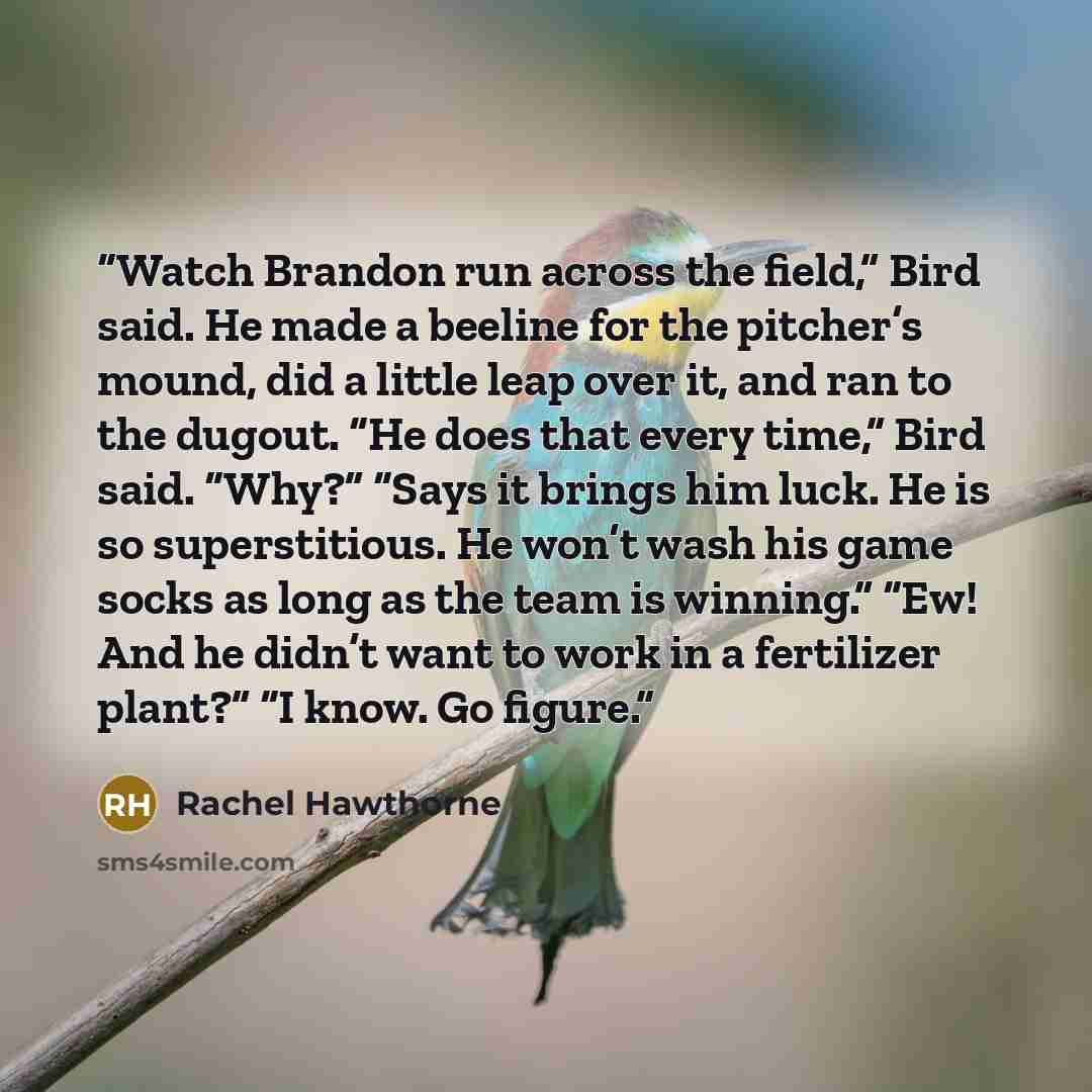 “Watch Brandon run across the field,” Bird said. He made a beeline for the pitcher’s mound, did a little leap over it, and ran to the dugout. “He does that every time,” Bird said. “Why?” “Says it brings him luck. He is so superstitious. He won’t wash his game socks as long as the team is winning.”…” quote by Rachel Hawthorne