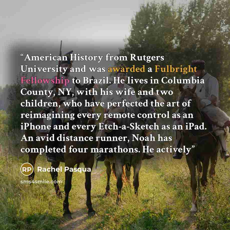 “American History from Rutgers University and was awarded a Fulbright Fellowship to Brazil. He lives in Columbia County, NY, with his wife and two children, who have perfected the art of reimagining every remote control as an iPhone and every Etch-a-Sketch as an iPad. An avid distance runner, Noah…” quote by Rachel Pasqua