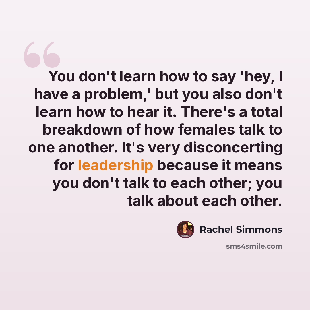 “You don't learn how to say 'hey, I have a problem,' but you also don't learn how to hear it. There's a total breakdown of how females talk to one another. It's very disconcerting for leadership because it means you don't talk to each other; you talk about each other.” quote by Rachel Simmons