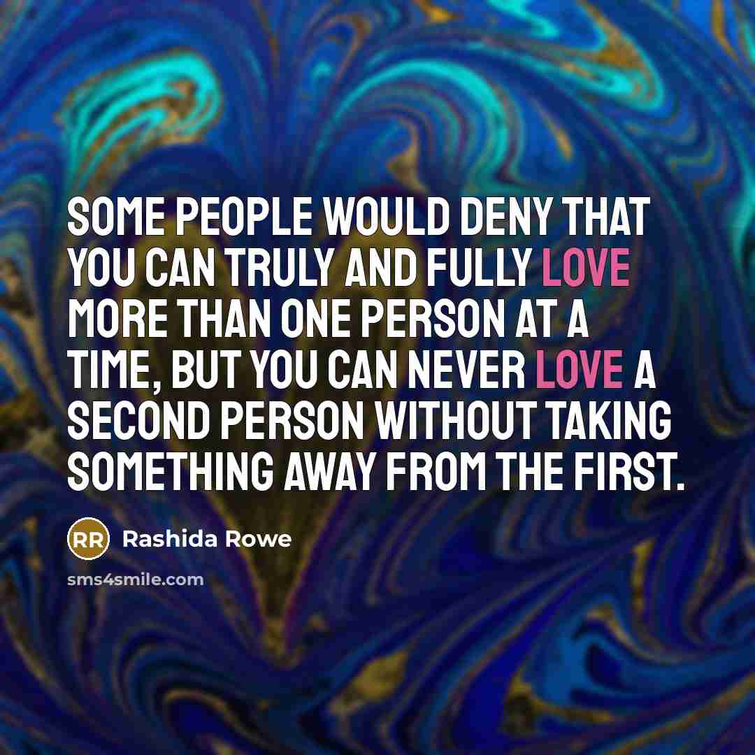 “Some people would deny that you can truly and fully love more than one person at a time, but you can never love a second person without taking something away from the first.” quote by Rashida Rowe
