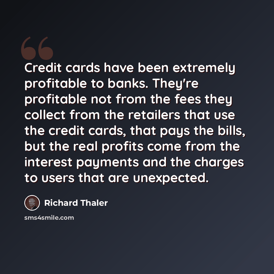 “Credit cards have been extremely profitable to banks. They're profitable not from the fees they collect from the retailers that use the credit cards, that pays the bills, but the real profits come from the interest payments and the charges to users that are unexpected.” quote by Richard Thaler