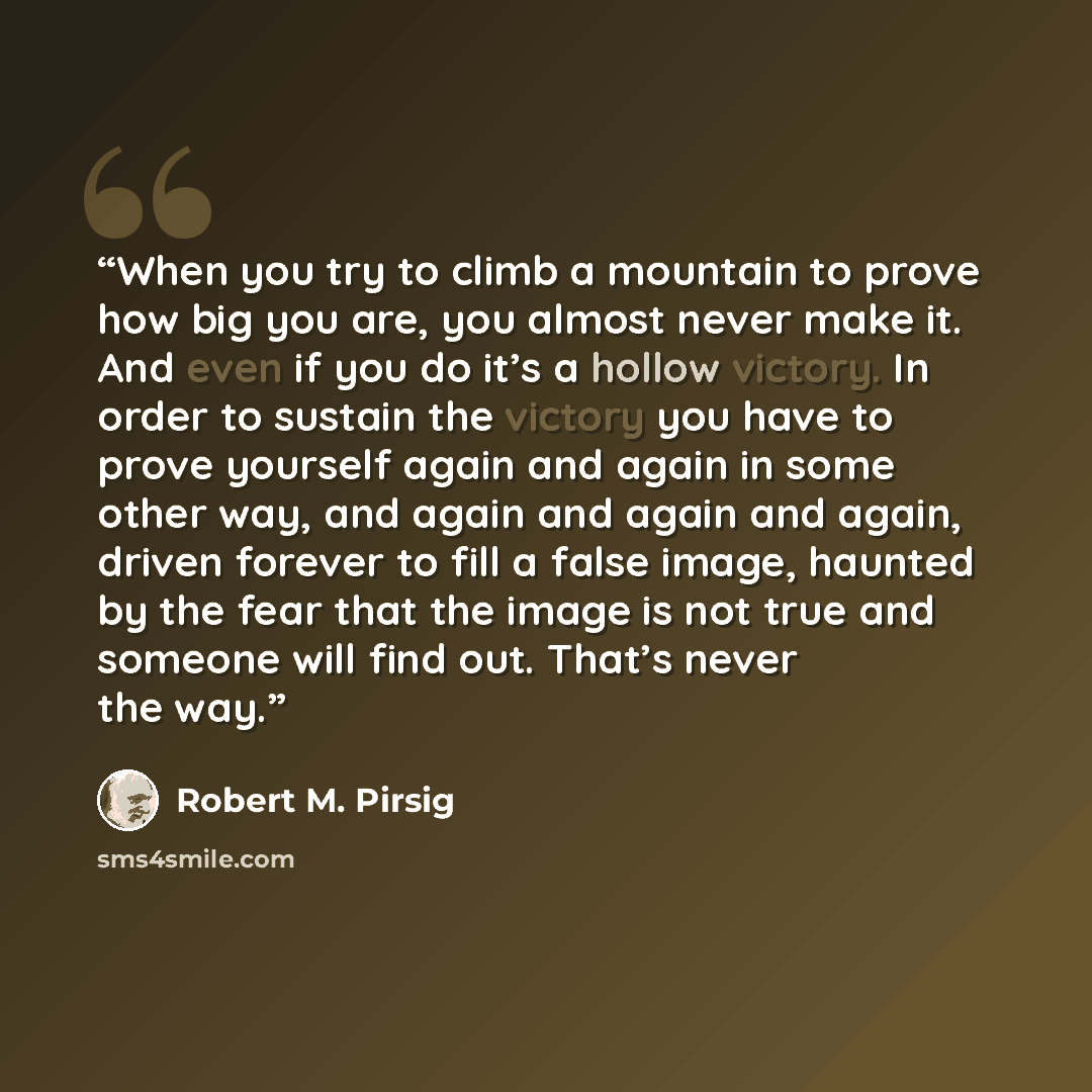 “When you try to climb a mountain to prove how big you are, you almost never make it. And even if you do it’s a hollow victory. In order to sustain the victory you have to prove yourself again and again in some other way, and again and again and again, driven forever to fill a false image, haunted…” quote by Robert M. Pirsig