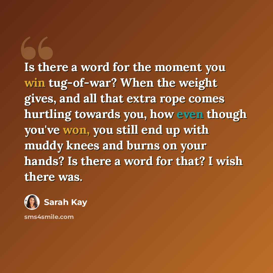 “Is there a word for the moment you win tug-of-war? When the weight gives, and all that extra rope comes hurtling towards you, how even though you've won, you still end up with muddy knees and burns on your hands? Is there a word for that? I wish there was.” quote by Sarah Kay