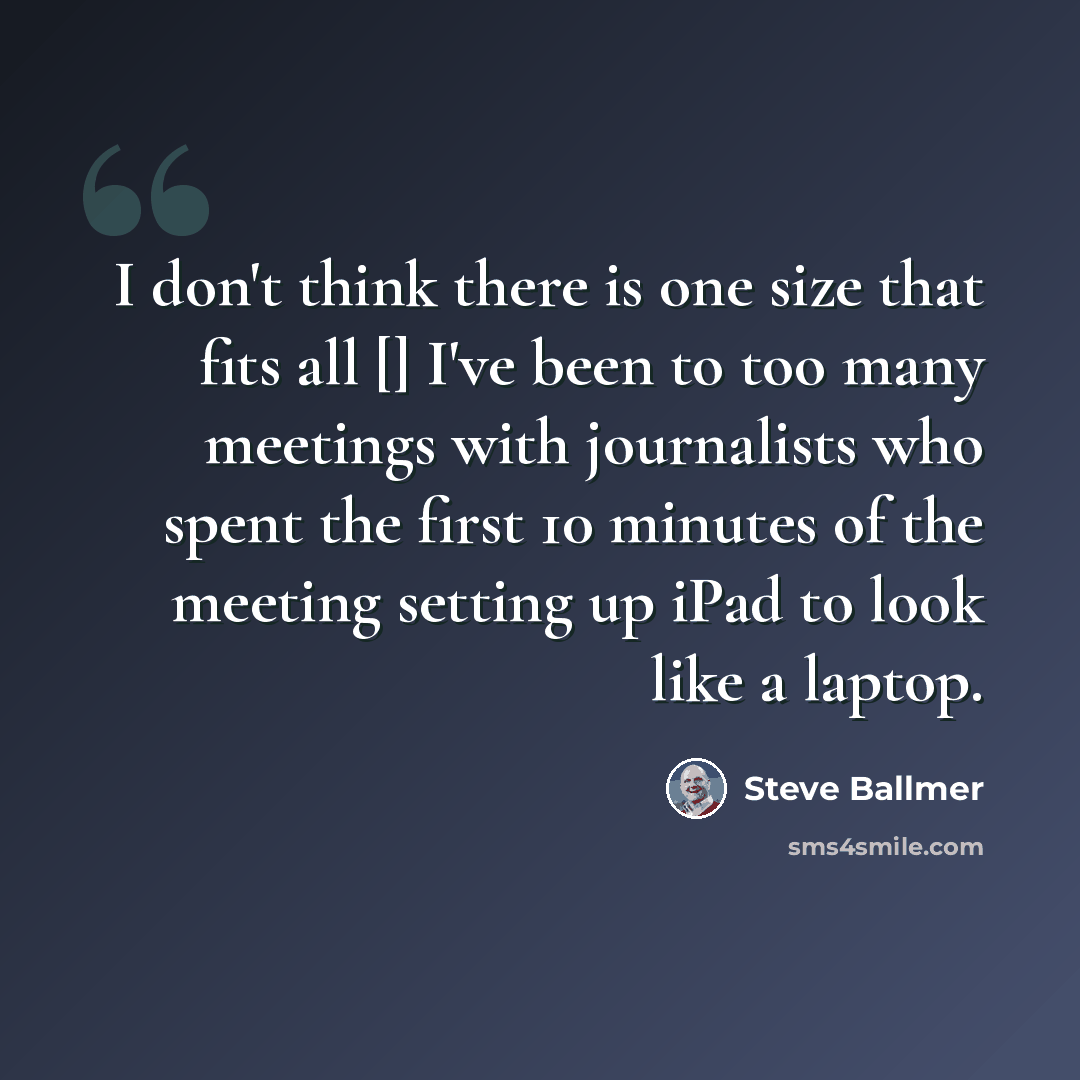 “I don't think there is one size that fits all [] I've been to too many meetings with journalists who spent the first 10 minutes of the meeting setting up iPad to look like a laptop.” quote by Steve Ballmer