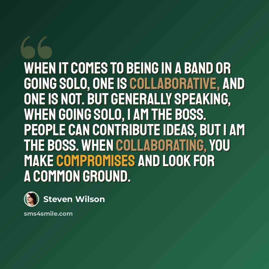 “When it comes to being in a band or going solo, one is collaborative, and one is not. But generally speaking, when going solo, I am the boss. People can contribute ideas, but I am the boss. When collaborating, you make compromises and look for a common ground.” quote by Steven Wilson