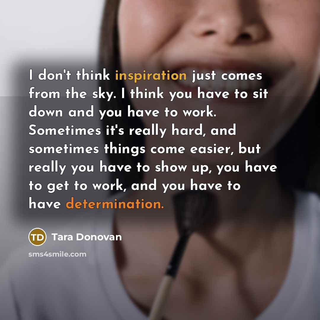 “I don't think inspiration just comes from the sky. I think you have to sit down and you have to work. Sometimes it's really hard, and sometimes things come easier, but really you have to show up, you have to get to work, and you have to have determination.” quote by Tara Donovan