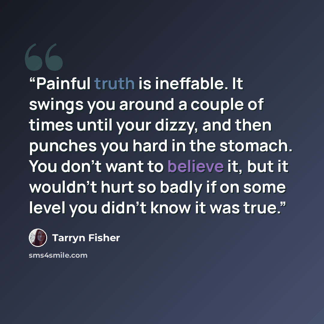 “Painful truth is ineffable. It swings you around a couple of times until your dizzy, and then punches you hard in the stomach. You don't want to believe it, but it wouldn't hurt so badly if on some level you didn't know it was true.” quote by Tarryn Fisher