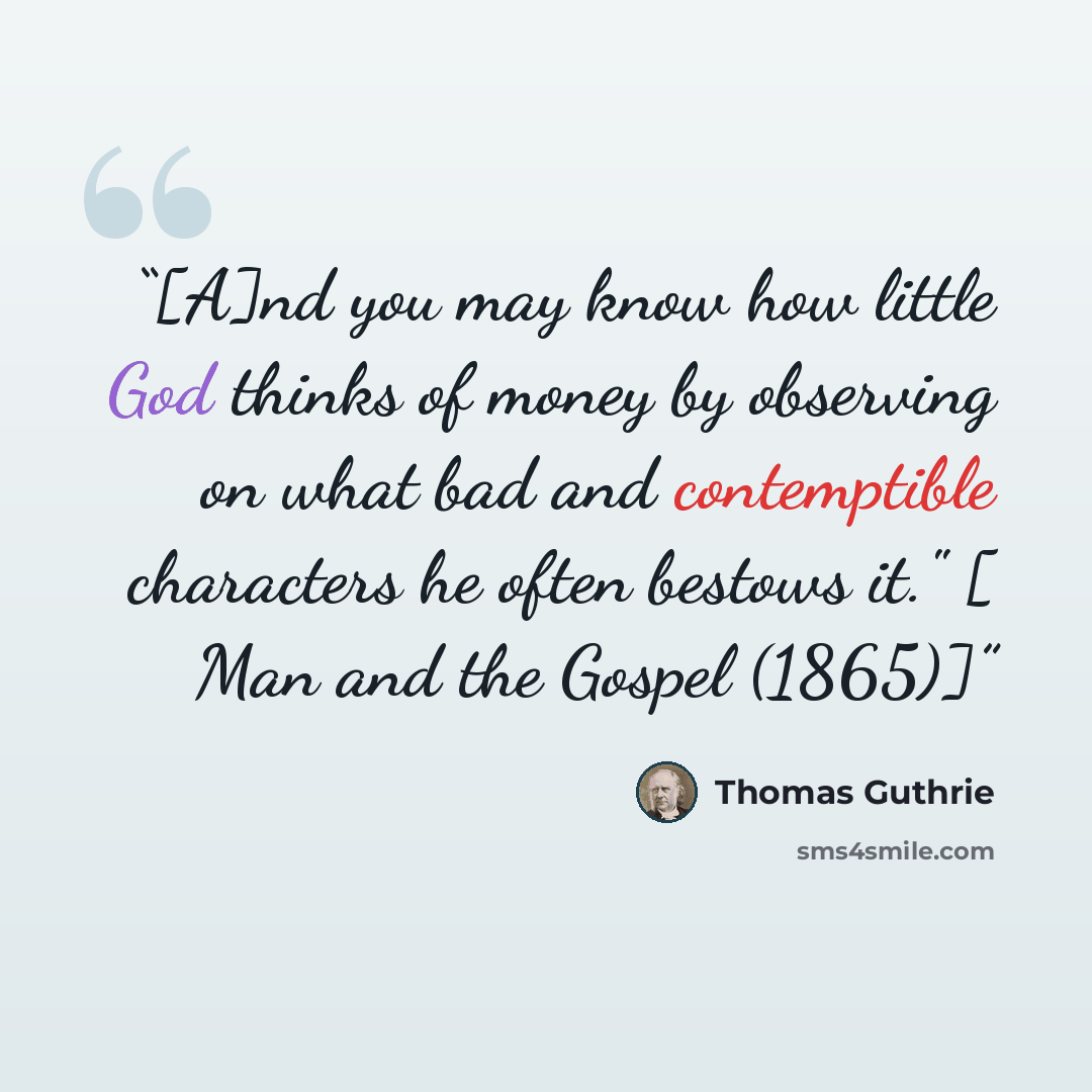 “[A]nd you may know how little God thinks of money by observing on what bad and contemptible characters he often bestows it." [ Man and the Gospel (1865)]” quote by Thomas Guthrie