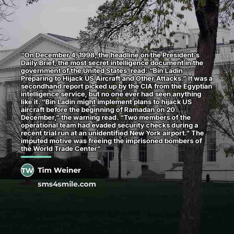 “On December 4, 1998, the headline on the President’s Daily Brief, the most secret intelligence document in the government of the United States, read: “Bin Ladin Preparing to Hijack US Aircraft and Other Attacks.” It was a secondhand report picked up by the CIA from the Egyptian intelligence…” quote by Tim Weiner