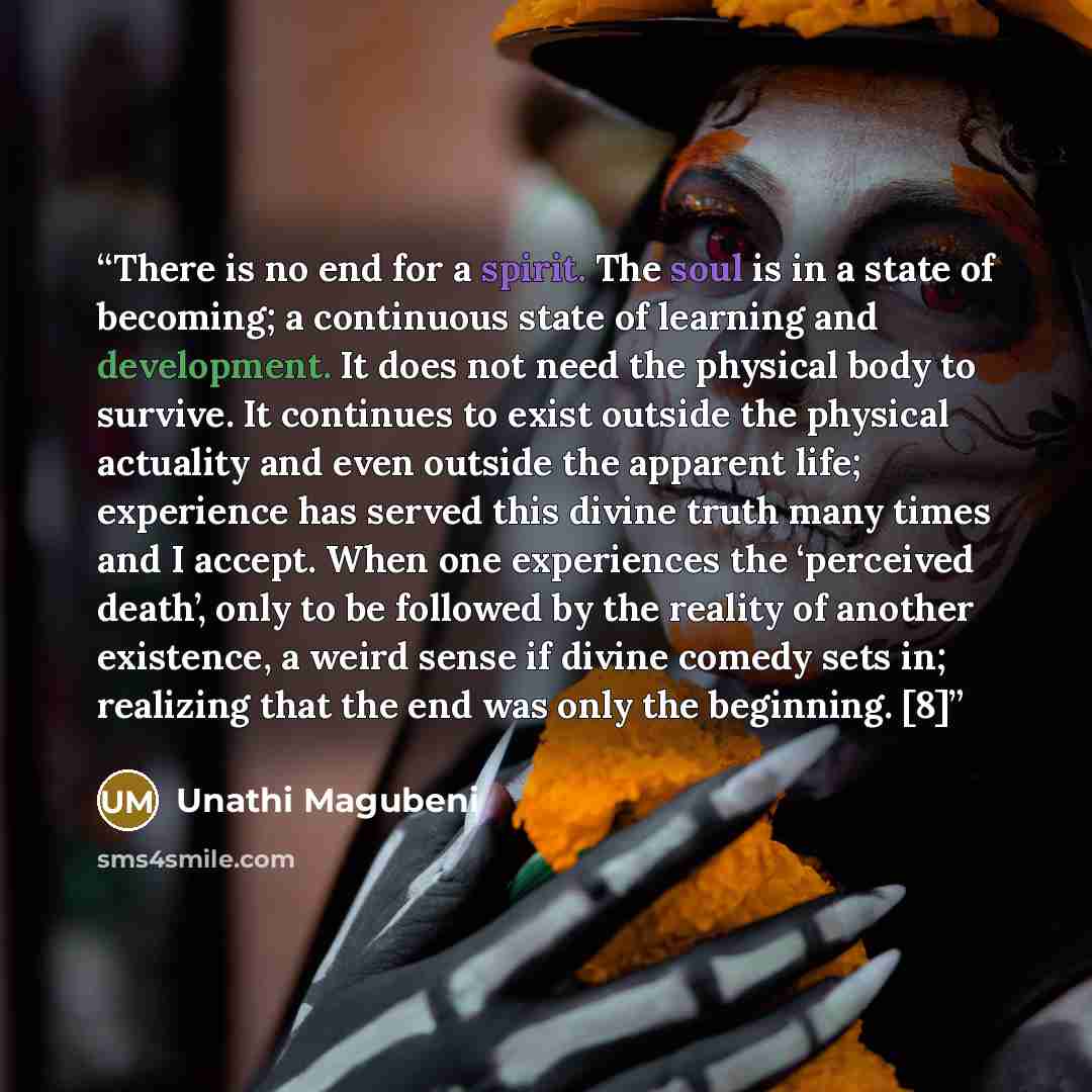 “There is no end for a spirit. The soul is in a state of becoming; a continuous state of learning and development. It does not need the physical body to survive. It continues to exist outside the physical actuality and even outside the apparent life; experience has served this divine truth many…” quote by Unathi Magubeni