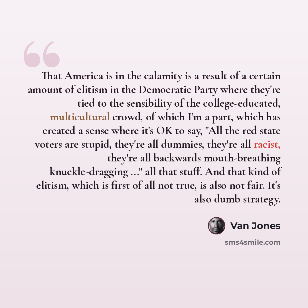 “That America is in the calamity is a result of a certain amount of elitism in the Democratic Party where they're tied to the sensibility of the college-educated, multicultural crowd, of which I'm a part, which has created a sense where it's OK to say, "All the red state voters are stupid, they're…” quote by Van Jones
