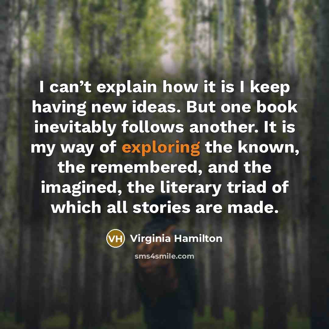 “I can’t explain how it is I keep having new ideas. But one book inevitably follows another. It is my way of exploring the known, the remembered, and the imagined, the literary triad of which all stories are made.” quote by Virginia Hamilton