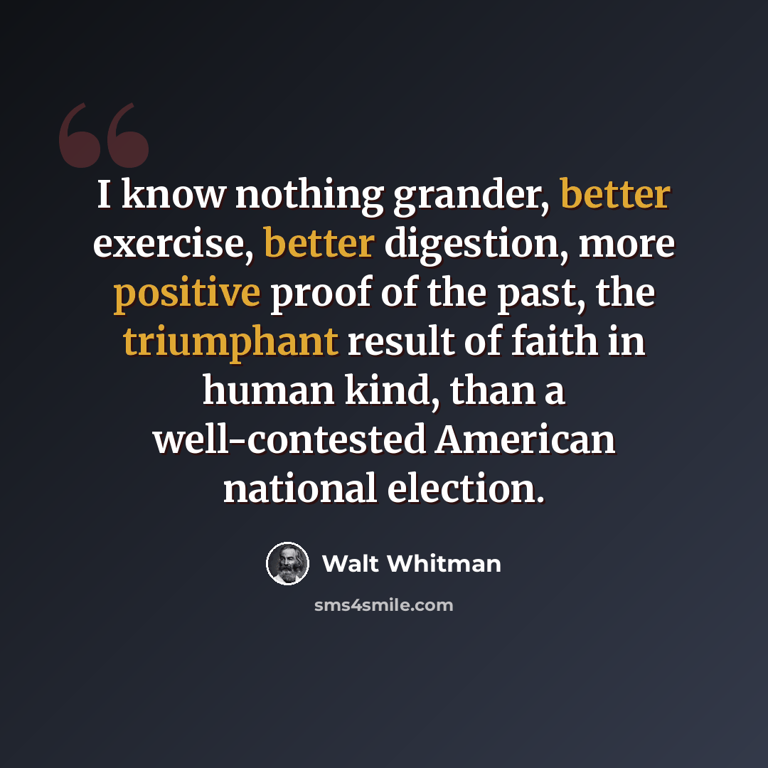 “I know nothing grander, better exercise, better digestion, more positive proof of the past, the triumphant result of faith in human kind, than a well-contested American national election.” quote by Walt Whitman